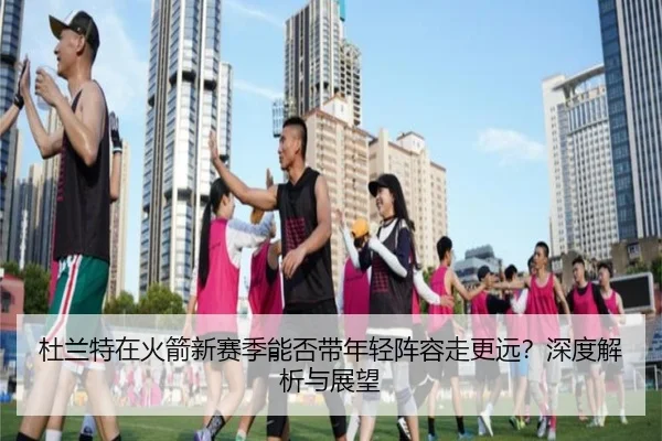 杜兰特在火箭新赛季能否带年轻阵容走更远？深度解析与展望